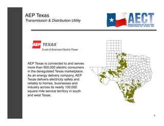 AEP Texas!
Transmission & Distribution Utility!




 AEP Texas is connected to and serves
 more than 900,000 electric consumers
 in the deregulated Texas marketplace.
 As an energy delivery company, AEP
 Texas delivers electricity safely and
 reliably to homes, businesses and
 industry across its nearly 100,000
 square mile service territory in south
 and west Texas.




                                          9!
 