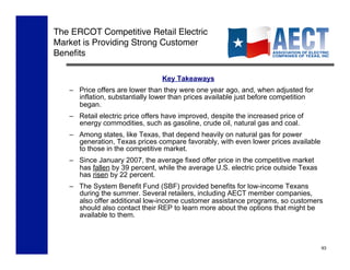 The ERCOT Competitive Retail Electric
Market is Providing Strong Customer
Beneﬁts!

                                 Key Takeaways
   –  Price offers are lower than they were one year ago, and, when adjusted for
      inflation, substantially lower than prices available just before competition
      began.
   –  Retail electric price offers have improved, despite the increased price of
      energy commodities, such as gasoline, crude oil, natural gas and coal.
   –  Among states, like Texas, that depend heavily on natural gas for power
      generation, Texas prices compare favorably, with even lower prices available
      to those in the competitive market.
   –  Since January 2007, the average fixed offer price in the competitive market
      has fallen by 39 percent, while the average U.S. electric price outside Texas
      has risen by 22 percent.
   –  The System Benefit Fund (SBF) provided benefits for low-income Texans
      during the summer. Several retailers, including AECT member companies,
      also offer additional low-income customer assistance programs, so customers
      should also contact their REP to learn more about the options that might be
      available to them.



                                                                                      93
 