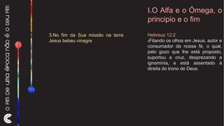 I.O Alfa e o Ómega, o principio e o fim Hebreus 12:2  2 Fitando os olhos em Jesus, autor e consumador da nossa fé, o qual, pelo gozo que lhe está proposto, suportou a cruz, desprezando a ignomínia, e está assentado à direita do trono de Deus. 3.No fim da Sua missão na terra Jesus bebeu vinagre 