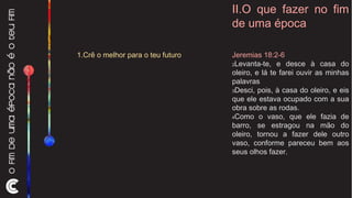 II.O que fazer no fim de uma época Jeremias 18:2-6 2 Levanta-te, e desce à casa do oleiro, e lá te farei ouvir as minhas palavras  3 Desci, pois, à casa do oleiro, e eis que ele estava ocupado com a sua obra sobre as rodas.  4 Como o vaso, que ele fazia de barro, se estragou na mão do oleiro, tornou a fazer dele outro vaso, conforme pareceu bem aos seus olhos fazer.  1.Crê o melhor para o teu futuro 