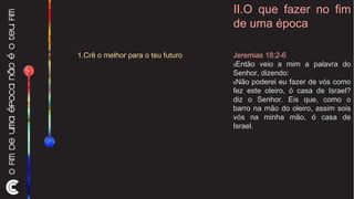 II.O que fazer no fim de uma época Jeremias 18:2-6 5 Então veio a mim a palavra do Senhor, dizendo:  6 Não poderei eu fazer de vós como fez este oleiro, ó casa de Israel? diz o Senhor. Eis que, como o barro na mão do oleiro, assim sois vós na minha mão, ó casa de Israel. 1.Crê o melhor para o teu futuro 