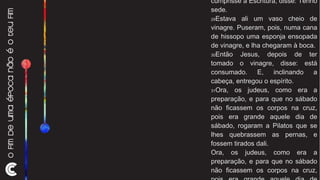 João 19:28-33 28 Depois, sabendo Jesus que todas as coisas já estavam consumadas, para que se cumprisse a Escritura, disse: Tenho sede. 29 Estava ali um vaso cheio de vinagre. Puseram, pois, numa cana de hissopo uma esponja ensopada de vinagre, e lha chegaram à boca. 30 Então Jesus, depois de ter tomado o vinagre, disse: está consumado. E, inclinando a cabeça, entregou o espírito.  31 Ora, os judeus, como era a preparação, e para que no sábado não ficassem os corpos na cruz, pois era grande aquele dia de sábado, rogaram a Pilatos que se lhes quebrassem as pernas, e fossem tirados dali. Ora, os judeus, como era a preparação, e para que no sábado não ficassem os corpos na cruz, pois era grande aquele dia de sábado, rogaram a Pilatos que se lhes quebrassem as pernas, e fossem tirados dali. 