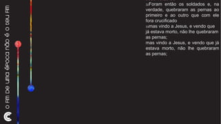 João 19:28-33 32 Foram então os soldados e, na verdade, quebraram as pernas ao primeiro e ao outro que com ele fora crucificado  33 mas vindo a Jesus, e vendo que já estava morto, não lhe quebraram as pernas; mas vindo a Jesus, e vendo que já estava morto, não lhe quebraram as pernas; 