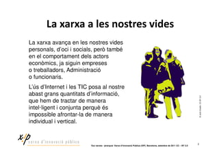 La xarxa avança en les nostres vides
personals, d’oci i socials, però també
en el comportament dels actors
econòmics, ja siguin empreses
o treballadors, Administració
o funcionaris.
L’ús d’Internet i les TIC posa al nostre
abast grans quantitats d’informació,




                                                                                                                                 © Jordi Graells. CC BY 3-0
que hem de tractar de manera
intel·ligent i conjunta perquè és
impossible afrontar-la de manera
individual i vertical.


                                                                                                                             2
                         ‘Xoc xarxes - jerarquia’ Xarxa d’Innovació Pública (XIP). Barcelona, setembre de 2011 CC – BY 3.0
 