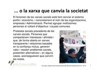 El fenomen de les xarxes socials està fent canviar el sistema
polític i econòmic, i concretament el món de les organitzacions,
empreses i Administració. Permet agrupar moltíssimes
persones al voltant d’objectius i causes comunes.
Protestes socials procedents de les
xarxes socials. Persones que
comparteixen interessos i afinitats i
que, de forma oberta en xarxes
transparents i relaciones basades
en la confiança mútua, generen
valor i resolen problemes socials,
presenten alternatives i, en alguns
casos, aconsegueixen que canviïn
les coses.

                                                                                                                             4
                         ‘Xoc xarxes - jerarquia’ Xarxa d’Innovació Pública (XIP). Barcelona, setembre de 2011 CC – BY 3.0
 