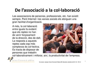!                                        "                                        !
Les associacions de persones, professionals, etc. han existit
sempre. Però Internet i les xarxes socials els atorguen una
gran facilitat d’organització.
A més, la col·laboració
entre iguals fa evident
que els reptes no han




                                                                                                                              CC NC 2.0 www.flickr.com/rnyeua/1430089128
de venir forçosament
de la direcció, des de dalt.
La resposta a aquests
reptes cada cop més
complexos és col·lectiva.
Es tracta de disposar de
persones que treballin
col·laborativament i millorar, així, la productivitat de l’empresa.

                                                                                                                              7
                          ‘Xoc xarxes - jerarquia’ Xarxa d’Innovació Pública (XIP). Barcelona, setembre de 2011 CC – BY 3.0
 