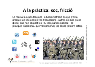 $            %                       &                     '                           !
La realitat a organitzacions i a l’Administració és que s’està
produint un xoc entre joves treballadors –i altres de més grups
d’edat que han abraçat les TIC i les xarxes socials– i la
jerarquia tradicional, que vol conservar les coses tal com estan.




                                                                                                                              SANY0315 www.flickr.com/photos/petezin/267835957 © petezin. CC BY-NC-SA 2.0
                                                                                                                                    9
                          ‘Xoc xarxes - jerarquia’ Xarxa d’Innovació Pública (XIP). Barcelona, setembre de 2011 CC – BY 3.0
 