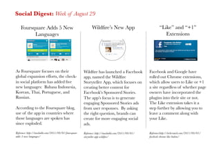 Social Digest: Week of August 29

    Foursquare Adds 5 New                                     Wildﬁre’s New App
                             “Like” and “+1”
          Languages
                                                                                            Extensions




As Foursquare focuses on their                          Wildﬁre has launched a Facebook              Facebook and Google have
global expansion efforts, the check-                    app, named the Wildﬁre                       rolled out Chrome extensions,
in social platform has added ﬁve                        Storyteller App, which focuses on            which allow users to Like or +1
new languages: Bahasa Indonesia,                        creating better content for                  a site regardless of whether page
Korean, Thai, Portuguese, and                           Facebook’s Sponsored Stories.                owners have incorporated the
Russian.
                                               The app’s focus is to generate               plugins into their site or not.
                                                        engaging Sponsored Stories ads               The Like extension takes it a
According to the Foursquare blog,                       from user responses. By asking               step further by allowing you to
use of the app in countries where                       the right question, brands can               leave a comment along with
those languages are spoken has                          create for more engaging social              your Like.
since exploded.
                                        ads.
Reference: http://mashable.com/2011/09/01/foursquare-   Reference: http://mashable.com/2011/09/01/   Reference:http://techcrunch.com/2011/09/01/
adds-5-new-languages/
                                  storyteller-app-wildﬁre/
                    facebook-chrome-like-button/
 
