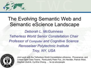 The Evolving Semantic Web and Semantic eScience Landscape Deborah L. McGuinness Tetherless World Senior Constellation Chair Professor of  Computer  and Cognitive Science Rensselaer Polytechnic Institute Troy, NY, USA Joint work with the Tetherless World Constellation eScience , Provenance, and Linked Open Data Teams.  Particularly Peter Fox, Jim Hendler, Patrick West, Stephan Zednik, Cynthia Chang, … tw.rpi.edu/people 