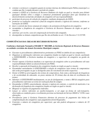9
orientar e esclarecer o estagiário quanto às normas internas da Administração Pública municipal e a
conduta que lhe é exigida durante o período de estágio;
contatar a GDES ou a Gerência de Recursos Humanos do órgão ao qual se vincular para dirimir
quaisquer dúvidas sobre o estágio e comunicar prontamente quaisquer fatos que interfiram no
desenvolvimento normal das atividades do estagiário sob sua responsabilidade;
participar do processo de seleção do estagiário, mediante designação da GDES;
promover as avaliações semestral e final do estagiário durante a vigência do contrato, conforme as
instruções da GDES;
fazer o controle das horas semanais de estágio e da assinatura de frequência do estagiário;
encaminhar a freqüência do estagiário à Gerência de Recursos Humanos do órgão ao qual se
vincular ;
autorizar, por escrito, casos de compensação de horário não estagiado;
desempenhar as demais competências que lhe são atribuídas no art. 12 do Decreto nº 13.537/09.
COMPETÊNCIAS DAS ÁREAS DE RECURSOS HUMANOS
Conforme a Instrução Normativa SMARH N º 002/2009, às Gerências Regionais de Recursos Humanos
ou unidades correlatas das demais Secretarias Municipais compete:
Executar os procedimentos administrativos pertinentes ao PDEE no âmbito de sua competência;
Organizar as informações referentes aos estagiários lotados no órgão ao qual se vincule, auxiliando
a GDES/SMARH, a Gerência imediata do estagiário e o supervisor do estagiário na gestão do
PDEE;
Prestar suporte à Gerência imediata e ao supervisor do estagiário sobre os procedimentos sob suas
responsabilidades hábeis ao desenvolvimento do PDEE;
Receber a apuração de frequência dos estagiários lotados no órgão ao qual se vincule;
Encaminhar mensalmente à GDES/SMARH a relação de estagiários cujos termos de compromisso
não serão prorrogados ou que se desligarão antes do vencimento do termo respectivo;
Enviar à GDES as prorrogações dos termos de compromisso, bem como a declaração de frequência
e de escolaridade do educando, no prazo máximo de 30 (trinta) dias da data de recebimento dos
termos;
Informar à GDES/SMARH imediatamente, no ato de desligamento, o nome e BM do estagiário para
procedimentos referentes ao termo de realização final do estágio;
Encaminhar à GDES, semestralmente, durante a vigência do contrato, o controle de matrícula e/ ou
declaração de frequência dos estagiários lotados no órgão ao qual se vincule;
Bloquear os registros de pagamentos indevidos;
Lançar os valores referentes ao auxílio-transporte, a ser pago na forma de vale-transporte,
observadas as condições para o recebimento previstas na Instrução de Serviço SMAD nº 13/98 e suas
alterações;
Providenciar junto à Gerência Financeira abertura do processo de pagamento das bolsas de
complementação dos estagiários cujos pagamentos forem bloqueados;
Controlar o número de estagiários por supervisor, que não poderá ultrapassar o número de 10
estagiários.
 