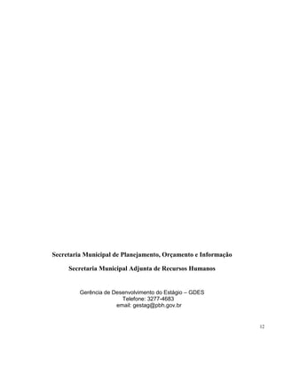 12
Secretaria Municipal de Planejamento, Orçamento e Informação
Secretaria Municipal Adjunta de Recursos Humanos
Gerência de Desenvolvimento do Estágio – GDES
Telefone: 3277-4683
email: gestag@pbh.gov.br
 