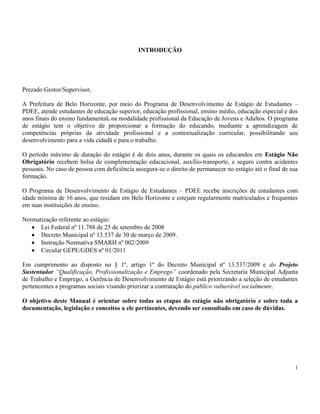1
INTRODUÇÃO
Prezado Gestor/Supervisor,
A Prefeitura de Belo Horizonte, por meio do Programa de Desenvolvimento de Estágio de Estudantes –
PDEE, atende estudantes de educação superior, educação profissional, ensino médio, educação especial e dos
anos finais do ensino fundamental, na modalidade profissional da Educação de Jovens e Adultos. O programa
de estágio tem o objetivo de proporcionar a formação do educando, mediante a aprendizagem de
competências próprias da atividade profissional e a contextualização curricular, possibilitando seu
desenvolvimento para a vida cidadã e para o trabalho.
O período máximo de duração do estágio é de dois anos, durante os quais os educandos em Estágio Não
Obrigatório recebem bolsa de complementação educacional, auxílio-transporte, e seguro contra acidentes
pessoais. No caso de pessoa com deficiência assegura-se o direito de permanecer no estágio até o final de sua
formação.
O Programa de Desenvolvimento de Estágio de Estudantes – PDEE recebe inscrições de estudantes com
idade mínima de 16 anos, que residam em Belo Horizonte e estejam regularmente matriculados e frequentes
em suas instituições de ensino.
Normatização referente ao estágio:
Lei Federal nº 11.788 de 25 de setembro de 2008
Decreto Municipal nº 13.537 de 30 de março de 2009.
Instrução Normativa SMARH nº 002/2009
Circular GEPE/GDES nº 01/2011
Em cumprimento ao disposto no § 1º, artigo 1º do Decreto Municipal nº 13.537/2009 e do Projeto
Sustentador “Qualificação, Profissionalização e Emprego” coordenado pela Secretaria Municipal Adjunta
de Trabalho e Emprego, a Gerência de Desenvolvimento de Estágio está priorizando a seleção de estudantes
pertencentes a programas sociais visando priorizar a contratação do público vulnerável socialmente.
O objetivo deste Manual é orientar sobre todas as etapas do estágio não obrigatório e sobre toda a
documentação, legislação e conceitos a ele pertinentes, devendo ser consultado em caso de dúvidas.
 
