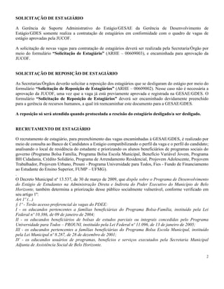2
SOLICITAÇÃO DE ESTAGIÁRIO
A Gerência de Suporte Administrativo do Estágio/GESAE da Gerência de Desenvolvimento de
Estágio/GDES somente realiza a contratação de estagiários em conformidade com o quadro de vagas de
estágio aprovadas pela JUCOF.
A solicitação de novas vagas para contratação de estagiários deverá ser realizada pela Secretaria/Órgão por
meio do formulário “Solicitação de Estagiário” (ARHE – 00609003), e encaminhada para aprovação da
JUCOF.
SOLICITAÇÃO DE REPOSIÇÃO DE ESTAGIÁRIO
As Secretarias/Órgãos deverão solicitar a reposição dos estagiários que se desligaram do estágio por meio do
formulário “Solicitação de Reposição de Estagiários” (ARHE – 00609002). Nesse caso não é necessária a
aprovação da JUCOF, uma vez que a vaga já está previamente aprovada e registrada na GESAE/GDES. O
formulário “Solicitação de Reposição de Estagiários” deverá ser encaminhado devidamente preenchido
para a gerência de recursos humanos, a qual irá reencaminhar este documento para a GESAE/GDES.
A reposição só será atendida quando protocolada a rescisão do estagiário desligado/a ser desligado.
RECRUTAMENTO DE ESTAGIÁRIO
O recrutamento de estagiário, para preenchimento das vagas encaminhadas à GESAE/GDES, é realizado por
meio de consulta ao Banco de Candidatos a Estágio compatibilizando o perfil da vaga e o perfil do candidato;
analisando o local de residência do estudante e priorizando os alunos beneficiários de programas sociais do
governo (Programa Bolsa Família, Programa Bolsa Escola Municipal, Benefício Variável Jovem, Programa
BH Cidadania, Crédito Solidário, Programa de Arrendamento Residencial, Projovem Adolescente, Projovem
Trabalhador, Projovem Urbano, Prouni - Programa Universidade para Todos, Fies - Fundo de Financiamento
ao Estudante do Ensino Superior, FUMP – UFMG).
.
O Decreto Municipal nº 13.537, de 30 de março de 2009, que dispõe sobre o Programa de Desenvolvimento
do Estágio de Estudantes na Administração Direta e Indireta do Poder Executivo do Município de Belo
Horizonte, também determina a priorização desse público socialmente vulnerável, conforme verificado em
seu artigo 1º:
Art 1º (...)
§ 1º - Terão acesso preferencial às vagas do PDEE:
I - os educandos pertencentes a famílias beneficiárias do Programa Bolsa-Família, instituído pela Lei
Federal nº 10.386, de 09 de janeiro de 2004;
II - os educandos beneficiários de bolsas de estudos parciais ou integrais concedidas pelo Programa
Universidade para Todos – PROUNI, instituído pela Lei Federal nº 11.096, de 13 de janeiro de 2005;
III - os educandos pertencentes a famílias beneficiárias do Programa Bolsa Escola Municipal, instituído
pela Lei Municipal nº 8.287, de 28 de dezembro de 2001;
IV - os educandos usuários de programas, benefícios e serviços executados pela Secretaria Municipal
Adjunta de Assistência Social de Belo Horizonte.
 