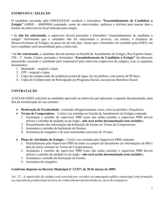 3
ENTREVISTA / SELEÇÃO
O candidato recrutado pela GDES/GESAE receberá o formulário “Encaminhamento de Candidato a
Estágio” (ARHE – 00609004) constando: nome do entrevistador, endereço e telefone para marcar data e
horário da entrevista no local indicado para estágio.
• Se não for selecionado, o supervisor deverá preencher o formulário “encaminhamento de candidato a
estágio” informando que o candidato não foi selecionado e enviá-lo, via malote, à Gerência de
Desenvolvimento de Estágio, no prazo de até três dias. Assim que o formulário for recebido pela GDES, um
novo candidato será encaminhado para a entrevista.
• Se for selecionado, o candidato deverá retornar ao Guichê de Atendimento do Estágio, Rua Espírito Santo,
250 - 1º. Andar, Centro, portando o formulário “Encaminhamento de Candidato a Estágio” devidamente
preenchido, assinado e carimbado pelo responsável pela entrevista (supervisor do estágio), com os seguintes
documentos:
1. Identidade – original e cópia
2. CPF - original e cópia
3. Cópia do comprovante de residência (conta de água, luz ou telefone, com menos de 90 dias).
4. Cópia do Comprovante de Participação em Programa Social, caso possua Benefício Social.
CONTRATAÇÃO
A GESAE/GDES solicitará ao candidato aprovado na entrevista que apresente a seguinte documentação, para
fins de formalização do seu contrato:
Declaração de Escolaridade - contendo obrigatoriamente curso, série ou período e frequência;
Termo de Compromisso - 3 (três) vias emitidas no Guichê de Atendimento do Estágio contendo:
1. Assinatura e carimbo do supervisor PBH (caso não tenha carimbo o supervisor PBH deverá
utilizar o carimbo da unidade ou do órgão - não será aceita documentação sem carimbo);
2. Preenchimento das informações da Instituição de Ensino no Termo de Compromisso;
3. Assinatura e carimbo da Instituição de Ensino;
4. Assinatura do estagiário e de uma testemunha com mais de 18 anos.
Plano de Atividades do Estágio - 3 (três) vias emitidas pelo Supervisor PBH contendo:
1. Preenchimento pelo Supervisor PBH de todos os campos do documento (as informações de BM e
data de início constam no Termo de Compromisso);
2. Assinatura e carimbo do supervisor PBH (caso não tenha carimbo o supervisor PBH deverá
utilizar o carimbo da unidade ou do órgão - não será aceita documentação sem carimbo);
3. Assinatura e carimbo da Instituição de Ensino;
4. Assinatura do estagiário.
Conforme disposto no Decreto Municipal nº 13.537, de 30 de março de 2009:
Art. 12 - A supervisão do estágio será exercida por servidor ou empregado público municipal com formação
ou experiência profissional na área de conhecimento desenvolvida no curso do estagiário.
 