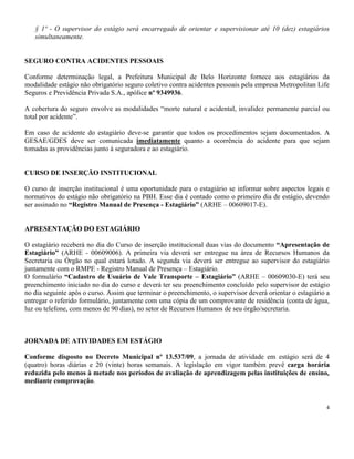 4
§ 1º - O supervisor do estágio será encarregado de orientar e supervisionar até 10 (dez) estagiários
simultaneamente.
SEGURO CONTRA ACIDENTES PESSOAIS
Conforme determinação legal, a Prefeitura Municipal de Belo Horizonte fornece aos estagiários da
modalidade estágio não obrigatório seguro coletivo contra acidentes pessoais pela empresa Metropolitan Life
Seguros e Previdência Privada S.A., apólice nº 9349936.
A cobertura do seguro envolve as modalidades “morte natural e acidental, invalidez permanente parcial ou
total por acidente”.
Em caso de acidente do estagiário deve-se garantir que todos os procedimentos sejam documentados. A
GESAE/GDES deve ser comunicada imediatamente quanto a ocorrência do acidente para que sejam
tomadas as providências junto à seguradora e ao estagiário.
CURSO DE INSERÇÃO INSTITUCIONAL
O curso de inserção institucional é uma oportunidade para o estagiário se informar sobre aspectos legais e
normativos do estágio não obrigatório na PBH. Esse dia é contado como o primeiro dia de estágio, devendo
ser assinado no “Registro Manual de Presença - Estagiário” (ARHE – 00609017-E).
APRESENTAÇÃO DO ESTAGIÁRIO
O estagiário receberá no dia do Curso de inserção institucional duas vias do documento “Apresentação de
Estagiário” (ARHE - 00609006). A primeira via deverá ser entregue na área de Recursos Humanos da
Secretaria ou Órgão no qual estará lotado. A segunda via deverá ser entregue ao supervisor do estagiário
juntamente com o RMPE - Registro Manual de Presença – Estagiário.
O formulário “Cadastro de Usuário de Vale Transporte – Estagiário” (ARHE – 00609030-E) terá seu
preenchimento iniciado no dia do curso e deverá ter seu preenchimento concluído pelo supervisor de estágio
no dia seguinte após o curso. Assim que terminar o preenchimento, o supervisor deverá orientar o estagiário a
entregar o referido formulário, juntamente com uma cópia de um comprovante de residência (conta de água,
luz ou telefone, com menos de 90 dias), no setor de Recursos Humanos de seu órgão/secretaria.
JORNADA DE ATIVIDADES EM ESTÁGIO
Conforme disposto no Decreto Municipal nº 13.537/09, a jornada de atividade em estágio será de 4
(quatro) horas diárias e 20 (vinte) horas semanais. A legislação em vigor também prevê carga horária
reduzida pelo menos à metade nos períodos de avaliação de aprendizagem pelas instituições de ensino,
mediante comprovação.
 