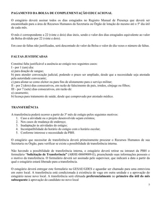 5
PAGAMENTO DA BOLSA DE COMPLEMENTAÇÃO EDUCACIONAL
O estagiário deverá assinar todos os dias estagiados no Registro Manual de Presença que deverá ser
encaminhado para a área de Recursos Humanos da Secretaria ou Órgão de lotação do mesmo até o 5º dia útil
de cada mês.
O mês é correspondente a 22 (vinte e dois) dias úteis, sendo o valor dos dias estagiados equivalente ao valor
da Bolsa dividido por 22 (vinte e dois).
Em caso de faltas não justificadas, será descontado do valor da Bolsa o valor do dia vezes o número de faltas.
FALTAS JUSTIFICADAS
Constitui falta justificável a ausência ao estágio nos seguintes casos:
I - por 1 (um) dia:
a) para doação de sangue;
b) para atender convocação judicial, podendo o prazo ser ampliado, desde que a necessidade seja atestada
pela autoridade convocante;
c) para alistar-se como eleitor ou para fins de alistamento para o serviço militar;
II - por 2 (dois) dias consecutivos, em razão de falecimento de pais, irmãos, cônjuge ou filhos;
III - por 7 (sete) dias consecutivos, em razão de:
a) casamento;
b) licença para tratamento de saúde, desde que comprovado por atestado médico.
TRANSFERÊNCIA
A transferência poderá ocorrer a partir do 3º mês de estágio pelos seguintes motivos:
1. Caso a atividade ou o projeto desenvolvido sejam extintos;
2. Nos casos de mudança de endereço;
3. Inadaptação às atividades do estágio;
4. Incompatibilidade do horário do estágio com o horário escolar;
5. Conforme interesse e necessidade da PBH.
O estagiário que necessitar de transferência deverá primeiramente procurar o Recursos Humanos de sua
Secretaria ou Órgão, para verificar se existe a possibilidade de transferência interna.
Não havendo a possibilidade de transferência interna, o estagiário deverá retirar na intranet da PBH o
formulário “Solicitação de Transferência” (ARHE-00609009-E), preenchendo suas informações pessoais e
o motivo da transferência. O formulário deverá ser assinado pelo supervisor, que indicará a data a partir da
qual o estagiário estará liberado para a transferência.
O estagiário deverá entregar este formulário na GESAE/GDES e aguardar ser chamado para uma entrevista
em outro local. A transferência está condicionada à existência de vaga em outra unidade e a aprovação do
estagiário nesse novo local. A transferência será efetuada preferencialmente no primeiro dia útil do mês
subsequente à aprovação do candidato no novo local
 