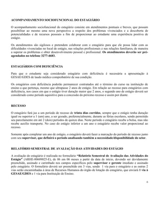 6
ACOMPANHAMENTO SOCIOFUNCIONAL DO ESTAGIÁRIO
O acompanhamento sociofuncional do estagiário consiste em atendimentos pontuais e breves, que possam
possibilitar ao mesmo uma nova perspectiva a respeito dos problemas vivenciados e a descoberta de
potencialidades e de recursos pessoais a fim de proporcionar ao estudante uma experiência positiva de
estágio.
Os atendimentos são sigilosos e pretendem colaborar com o estagiário para que ele possa lidar com as
dificuldades vivenciadas no local de estágio, nas relações profissionais e nas relações familiares, de maneira
a superar os problemas e obter desenvolvimento pessoal e profissional. Os atendimentos deverão ser pré-
agendados no telefone 3277-4683.
ESTAGIÁRIOS COM DEFICIÊNCIA
Para que o estudante seja considerado estagiário com deficiência é necessária a apresentação à
GESAE/GDES de laudo médico comprobatório de sua condição.
Os estagiários com deficiência poderão permanecer contratados até o término do curso na instituição de
ensino a que pertença, mesmo que ultrapasse 2 anos de estágio. Em relação ao recesso para estagiários com
deficiência, nos casos em que o estágio tiver duração maior que 2 anos, o segundo ano de estágio deverá ser
considerado como período aquisitivo para a concessão do próximo recesso e assim por diante.
RECESSO
O estagiário fará jus a um período de recesso de trinta dias corridos, sempre que o estágio tenha duração
igual ou superior a 1 (um) ano, a ser gozado, preferencialmente, durante as férias escolares, sendo permitido
seu parcelamento em até 2 (dois) períodos de quinze dias. Neste período o estagiário recebe a bolsa, mas não
recebe auxílio transporte. No caso do estágio inferior a um ano o estagiário recebe valor proporcional ao
recesso.
Somente após completar um ano de estágio, o estagiário deverá fazer a marcação do período de recesso junto
com seu supervisor, que definirá o período analisando também a necessidade/disponibilidade do setor.
RELATÓRIO SEMESTRAL DE AVALIAÇÃO DAS ATIVIDADES DO ESTÁGIO
A avaliação do estagiário é realizada no formulário “Relatório Semestral de Avaliação das Atividades do
Estágio” (ARHE-00609025-E), de 06 em 06 meses a partir da data de início, devendo ser devidamente
preenchido, assinado e carimbado nos campos específicos pelo supervisor e gerente imediato e assinado
pelo estagiário. O formulário deverá ser preenchido em 3 vias, sendo 1 via para o estagiário e as outras 2
vias serão encaminhadas à área de Recursos Humanos do órgão de lotação do estagiário, que enviará 1 via à
GESAE/GDES e 1 via para Instituição de Ensino.
 