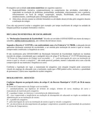 7
O estagiário será avaliado com notas numéricas nos seguintes aspectos:
Responsabilidade, iniciativa, comprometimento no cumprimento das atividades, criatividade e
capacidade na resolução de problemas, pontualidade, assiduidade, relacionamento com a gerência,
relacionamento no local de estágio, cooperação, atenção, flexibilidade, ética profissional,
amadurecimento, contribuição para a formação profissional.
Além disso, devem constar no referido formulário as atividades desenvolvidas pelo estagiário durante
a realização do estágio.
Caso não seja possível avaliar o estagiário (por exemplo: por tempo insuficiente de estágio na unidade de
lotação) justificar no próprio formulário o motivo.
DECLARAÇÃO SEMESTRAL DE ESCOLARIDADE
As “Declarações Semestrais de Escolaridade” deverão ser enviadas à GESAE/GDES nos meses de março e
setembro, IMPRETERIVELMENTE, até o último dia útil desses meses.
Segundo o Decreto nº 13.537/09, e em conformidade com a Lei Federal nº 11.788/08, o educando deverá
apresentar declaração semestral de escolaridade, a ser emitida pela instituição de ensino à qual se vincule,
comprovando a matrícula e a frequência ao curso.
O não recebimento pela GESAE/GDES da Declaração Semestral de Escolaridade implicará na imediata
rescisão do estágio, considerando que o parágrafo único do artigo 6º do Decreto nº 13.537/09 determina que
“O Termo de Compromisso do Estágio será rescindido: ... V – pela interrupção do curso na instituição de
ensino à qual se vincule o estagiário;”, não sendo possível, portanto, manter o educando ativo sem a devida
comprovação de sua matrícula e frequência ao curso.
Conforme a legislação em vigor, a manutenção de estagiários com situação irregular pode caracterizar
vínculo de emprego do educando com a instituição, sendo que a PBH poderá sofrer, inclusive, a penalidade
de permanecer 2 (dois) anos impedida de receber estagiário.
DESLIGAMENTO – RESCISÃO
Conforme disposto no parágrafo único, do artigo 6º, do Decreto Municipal nº 13.537, de 30 de março
de 2009:
O Termo de Compromisso do Estágio será rescindido:
I - automaticamente, nas hipóteses de término do estágio, término do curso, mudança do curso e
trancamento de matrícula pelo estagiário;
II - a qualquer tempo, no interesse e conveniência da Administração;
III - caso comprovada a insuficiência na avaliação de desempenho do educando no órgão ou entidade da
Administração ou na instituição de ensino;
IV - a pedido do estagiário;
V - pela interrupção do curso na instituição de ensino à qual se vincule o estagiário;
VI - em decorrência do descumprimento de qualquer compromisso assumido na oportunidade da assinatura
do Termo de Compromisso;
 