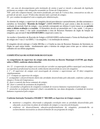 8
VII - em caso de descumprimento pela instituição de ensino à qual se vincule o educando da legislação
pertinente ao estágio e das obrigações assumidas no Termo de Compromisso;
VIII - pelo não comparecimento, sem motivo justificado, por mais de 5 (cinco) dias, consecutivos ou não, no
período de um mês, ou por 10 (dez) dias durante todo o período do estágio;
IX - por conduta incompatível com a exigida pela Administração.
Ao término do estágio, o supervisor do estagiário deverá providenciar o preenchimento, devidas assinaturas e
carimbos no formulário “Rescisão do Estágio” (ARHE-00609018) no qual consta a data da rescisão e a
avaliação do período final do estágio - esse período corresponde aos últimos 6 (seis) meses ou ao período
entre a última avaliação e a rescisão. O formulário deverá ser preenchido em 3 vias, sendo 1 via para o
estagiário e as outras 2 vias serão encaminhadas à área de Recursos Humanos do órgão de lotação do
estagiário, que enviará 1 via à GESAE/GDES e arquivará a outra via.
Ao receber o formulário de Rescisão do Estágio a GESAE/GDES confeccionará o Termo de Realização final
de estágio em 3 vias (1 via GDES, 1 via estagiário, 1 via instituição de ensino).
O estagiário deverá entregar o Cartão BH-Bus e o Crachá na área de Recursos Humanos da Secretaria ou
Órgão no qual esteja lotado, imediatamente após o término do estágio para evitar que os valores sejam
cobrados em seu último pagamento.
COMPETÊNCIAS DO SUPERVISOR DO ESTÁGIO
As competências do supervisor do estágio estão descritas no Decreto Municipal 13.537/09, que dispõe
sobre o PDEE, conforme abaixo descrito:
Art. 12 - A supervisão do estágio será exercida por servidor ou empregado público municipal com formação
ou experiência profissional na área de conhecimento desenvolvida no curso do estagiário.
§ 1º - O supervisor do estágio será encarregado de orientar e supervisionar até 10 (dez) estagiários
simultaneamente.
§ 2º - Compete ao supervisor do estágio:
I - acompanhar o desenvolvimento diário das atividades desenvolvidas pelo educando, conforme o plano que
integra o Termo de Compromisso;
II - fazer o controle das horas semanais de estágio;
III - fazer o controle da assinatura de freqüência;
IV - encaminhar a freqüência do estagiário à unidade de recursos humanos responsável pelo estágio;
V - preencher as avaliações semestral e final e encaminhá-las, nas datas designadas, à unidade de recursos
humanos responsável pelo estágio.
Conforme Instrução Normativa SMARH N º 002/2009, ao Supervisor de Estágio compete:
monitorar o estagiário, observando a adequada correlação entre as atividades desenvolvidas pelo
educando, as previstas no plano de atividades do estágio e a sua área de formação;
colaborar no desenvolvimento educativo-profissionalizante do estagiário, prestando-lhe os
esclarecimentos necessários ao desenvolvimento do seu programa de estágio;
 