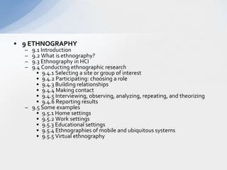 9 ETHNOGRAPHY  9.1 Introduction  9.2 What is ethnography?  9.3 Ethnography in HCI  9.4 Conducting ethnographic research  9.4.1 Selecting a site or group of interest  9.4.2 Participating: choosing a role  9.4.3 Building relationships  9.4.4 Making contact  9.4.5 Interviewing, observing, analyzing, repeating, and theorizing  9.4.6 Reporting results  9.5 Some examples  9.5.1 Home settings  9.5.2 Work settings  9.5.3 Educational settings  9.5.4 Ethnographies of mobile and ubiquitous systems  9.5.5 Virtual ethnography  