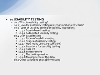 10 USABILITY TESTING  10.1 What is usability testing?  10.2 How does usability testing relate to traditional research?  10.3 Types of usability testing or usability inspections  10.3.1 Expert-based testing  10.3.2 Automated usability testing  10.4 User-based testing  10.4.1 Types of usability testing  10.4.2 Stages of usability testing  10.4.3 How many users are sufficient?  10.4.4 Locations for usability testing  10.4.5 Task list  10.4.6 Measurement  10.4.7 The testing session  10.4.8 Making sense of the data  10.5 Other variations on usability testing  