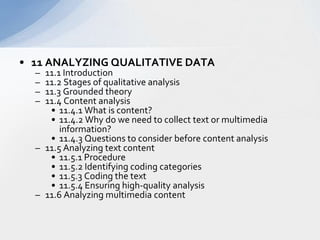 11 ANALYZING QUALITATIVE DATA  11.1 Introduction  11.2 Stages of qualitative analysis  11.3 Grounded theory  11.4 Content analysis  11.4.1 What is content?  11.4.2 Why do we need to collect text or multimedia information?  11.4.3 Questions to consider before content analysis  11.5 Analyzing text content  11.5.1 Procedure  11.5.2 Identifying coding categories  11.5.3 Coding the text  11.5.4 Ensuring high-quality analysis  11.6 Analyzing multimedia content  