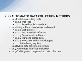 12 AUTOMATED DATA COLLECTION METHODS  12.1 Exploiting existing tools  12.1.1 Web logs  12.1.2 Stored application data  12.2 Using software to observe and record  12.2.1 Web proxies  12.2.2 Instrumented software  12.2.3 Custom-built software  12.2.4 Handling stored data  12.2.5 Keystroke and activity loggers  12.2.6 Analyzing log files  12.3 Hybrid data collection methods  12.4 Automated interface evaluation  12.5 Challenges of computerized data collection  