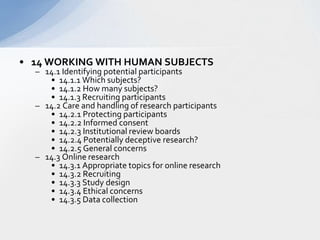 14 WORKING WITH HUMAN SUBJECTS  14.1 Identifying potential participants  14.1.1 Which subjects?  14.1.2 How many subjects?  14.1.3 Recruiting participants  14.2 Care and handling of research participants  14.2.1 Protecting participants  14.2.2 Informed consent  14.2.3 Institutional review boards   14.2.4 Potentially deceptive research?  14.2.5 General concerns  14.3 Online research  14.3.1 Appropriate topics for online research  14.3.2 Recruiting  14.3.3 Study design  14.3.4 Ethical concerns  14.3.5 Data collection  
