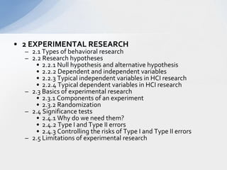 2 EXPERIMENTAL RESEARCH  2.1 Types of behavioral research  2.2 Research hypotheses  2.2.1 Null hypothesis and alternative hypothesis  2.2.2 Dependent and independent variables  2.2.3 Typical independent variables in HCI research  2.2.4 Typical dependent variables in HCI research  2.3 Basics of experimental research  2.3.1 Components of an experiment  2.3.2 Randomization   2.4 Significance tests   2.4.1 Why do we need them?  2.4.2 Type I and Type II errors   2.4.3 Controlling the risks of Type I and Type II errors   2.5 Limitations of experimental research  