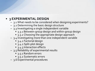 3 EXPERIMENTAL DESIGN  3.1 What needs to be considered when designing experiments?  3.2 Determining the basic design structure  3.3 Investigating a single independent variable   3.3.1 Between-group design and within-group design   3.3.2 Choosing the appropriate design approach   3.4 Investigating more than one independent variable   3.4.1 Factorial design 3.4.2 Split-plot design   3.4.3 Interaction effects   3.5 Reliability of experimental results   3.5.1 Random errors  3.5.2 Systematic errors   3.6 Experimental procedures  