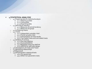 4 STATISTICAL ANALYSIS  4.1 Preparing data for statistical analysis  4.1.1 Cleaning up data  4.1.2 Coding data   4.1.3 Organizing data   4.2 Descriptive statistics   4.2.1 Measures of central tendency  4.2.2 Measures of spread   4.3 Comparing means  4.4 T tests  4.4.1 Independent-samples t test  4.4.2 Paired-samples t test  4.4.3 Interpretation of t test results  4.4.4 Two-tailed t tests and one-tailed t tests  4.5 Analysis of variance   4.5.1 One-way ANOVA   4.5.2 Factorial ANOVA   4.5.3 Repeated measures ANOVA   4.5.4 ANOVA for split-plot design   4.6 Assumptions of t tests and F tests   4.7 Identifying relationships   4.8 Regression  4.9 Nonparametric statistical tests   4.9.1 Chi-square test   4.9.2 Other non-parametric tests   