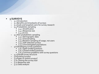 5 SURVEYS  5.1 Introduction   5.2 Benefits and drawbacks of surveys  5.3 Goals and targeted users for survey research   5.4 Probabilistic sampling 5.4.1 Stratification 5.4.2 Response size  5.4.3 Errors 5.5 Non-probabilistic sampling  5.5.1 Demographic data 5.5.2 Oversampling 5.5.3 Random sampling of usage, not users  5.5.4 Self-selected surveys 5.5.5 Uninvestigated populations  5.6 Developing survey questions  5.6.1 Open-ended questions 5.6.2 Closed-ended questions  5.6.3 Common problems with survey questions  5.7 Overall survey structure 5.8 Existing surveys 5.9 Paper or online surveys?  5.10 Testing the survey tool  5.11 Response rate 5.12 Data analysis  