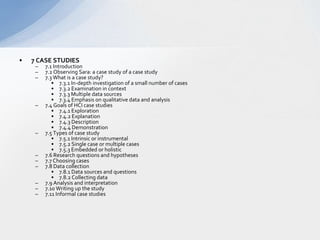 7 CASE STUDIES  7.1 Introduction  7.2 Observing Sara: a case study of a case study  7.3 What is a case study?  7.3.1 In-depth investigation of a small number of cases   7.3.2 Examination in context   7.3.3 Multiple data sources  7.3.4 Emphasis on qualitative data and analysis  7.4 Goals of HCI case studies  7.4.1 Exploration  7.4.2 Explanation   7.4.3 Description  7.4.4 Demonstration  7.5 Types of case study  7.5.1 Intrinsic or instrumental  7.5.2 Single case or multiple cases  7.5.3 Embedded or holistic  7.6 Research questions and hypotheses  7.7 Choosing cases   7.8 Data collection  7.8.1 Data sources and questions  7.8.2 Collecting data  7.9 Analysis and interpretation  7.10 Writing up the study  7.11 Informal case studies  