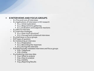 8 INTERVIEWS AND FOCUS GROUPS  8.1 Pros and cons of interviews  8.2 Applications of interviews in HCI research  8.2.1 Initial exploration  8.2.2 Requirements gathering  8.2.3 Evaluation and subjective reactions  8.3 Who to interview  8.4 Interview strategies  8.4.1 How much structure?   8.4.2 Focused and contextual interviews  8.5 Interviews vs focus groups  8.6 Types of question  8.7 Conducting an interview  8.7.1 Preparation  8.7.2 Recording the responses  8.7.3 During the interview  8.8 Electronically mediated interviews and focus groups  8.8.1 Telephone  8.8.2 Online  8.9 Analyzing interview data  8.9.1 What to analyze  8.9.2 How to analyze  8.9.3 Validity  8.9.4 Reporting Results  