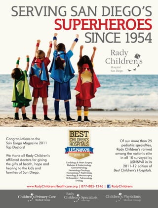 SERVING SAN DIEGO’S
                                SUPERHEROES
                                   SINCE 1954




Congratulations to the
                                                                      Of our more than 25
San Diego Magazine 2011
                                                                        pediatric specialties,
Top Doctors!
                                                                    Rady Children’s ranked
                                                                   among the nation’s elite
We thank all Rady Children’s
                                                                       in all 10 surveyed by
affiliated doctors for giving
                                    Cardiology & Heart Surgery                USN&WR in its
the gifts of health, hope and        Diabetes & Endocrinology
                                                                         2011-12 edition of
healing to the kids and                  Gastroenterology
                                      Hematology-Oncology         Best Children’s Hospitals.
families of San Diego.              Neonatology • Nephrology
                                    Neurology & Neurosurgery
                                    Orthopedics • Pulmonology
                                              Urology

             www.RadyChildrensHealthcare.org | 877-885-1246 |    RadyChildrens
 