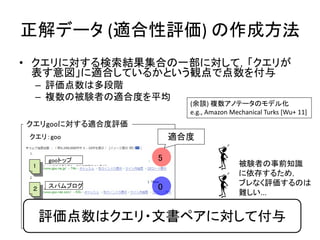 正解データ (適合性評価) の作成方法
• クエリに対する検索結果集合の一部に対して，「クエリが
  表す意図」に適合しているかという観点で点数を付与
  – 評価点数は多段階
  – 複数の被験者の適合度を平均
                        (余談) 複数アノテータのモデル化
                        e.g., Amazon Mechanical Turks [Wu+ 11]
クエリgooに対する適合度評価
 クエリ：goo              適合度

     gooトップ       5
 1                                     被験者の事前知識
                                       に依存するため，
                                       ブレなく評価するのは
 ２   スパムブログ       0
                                       難しい...

 ３   IT記事
     評価点数はクエリ・文書ペアに対して付与
              4
                                                          10
 