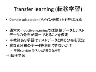 Transfer learning (転移学習)
• Domain adaptation (ドメイン適応) とも呼ばれる

• 通常のInductive learningでは訓練データとテスト
  データの分布が同一であることを仮定
• 半教師あり学習はテストデータと同じ分布を仮定
• 異なる分布のデータを利用できないか？
  – 事例x and/or ラベルyが異なる分布
⇒ 転移学習


                                      13
 