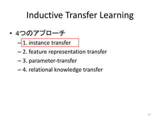 Inductive Transfer Learning
• 4つのアプローチ
 – 1. instance transfer
 – 2. feature representation transfer
 – 3. parameter-transfer
 – 4. relational knowledge transfer




                                        18
 