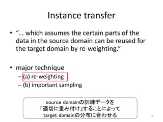 Instance transfer
• “... which assumes the certain parts of the
  data in the source domain can be reused for
  the target domain by re-weighting.”

• major technique
  – (a) re-weighting
  – (b) important sampling

            source domainの訓練データを
          「適切に重み付け」することによって
           target domainの分布に合わせる                19
 