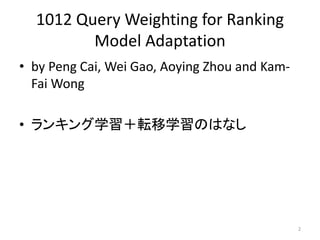 1012 Query Weighting for Ranking
         Model Adaptation
• by Peng Cai, Wei Gao, Aoying Zhou and Kam-
  Fai Wong

• ランキング学習＋転移学習のはなし




                                               2
 
