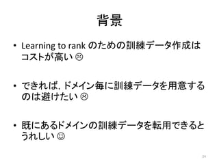 背景
• Learning to rank のための訓練データ作成は
  コストが高い 

• できれば，ドメイン毎に訓練データを用意する
  のは避けたい 

• 既にあるドメインの訓練データを転用できると
  うれしい 
                                  24
 