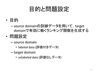 目的と問題設定
• 目的
 – source domainの訓練データを用いて，target
   domainで有効に働くランキング関数を生成する
• 問題設定
 – source domain
   • labeled data (評価付きデータ)
 – target domain
   • unlabeled data (評価なしデータ)


                                    25
 