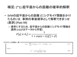 補足: (*1) 超平面からの距離の確率的解釈

• SVMの超平面からの距離 (にシグモイド関数をかけ
  たもの) は，事例の事後確率として解釈できまっせ
  (意訳) [Platt 99]
   – 確率にするため，超平面からの距離にシグモイド関数を
     適用 (とはデータから学習)
             ∈  =
                                 1
             
                      1 + exp( ∗   + )

ロジスティック回帰と一緒




                                                     40
 