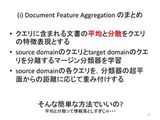(i) Document Feature Aggregation のまとめ

• クエリに含まれる文書の平均と分散をクエリ
  の特徴表現とする
• source domainのクエリとtarget domainのクエ
  リを分離するマージン分類器を学習
• source domainの各クエリを，分類器の超平
  面からの距離に応じて重み付けする


       そんな簡単な方法でいいの?
         平均と分散って情報落としすぎじゃ・・・
                                         41
 