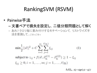 RankingSVM (RSVM)
• Pairwise手法
  – 文書ペアで損失を設定し，二値分類問題として解く
  – あれ? クエリ毎に重み付けするモチベーションて，リストワイズ手
    法を意識して…ごほっごほっ




                         ただし，zij = sign( yi – yj 52
                                                 )
 