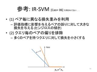 参考: IR-SVM [Cao+ 06]                 引用されてない．．．




• (1) ペア毎に異なる損失重みを利用
 – 評価指標に影響を与えるペアの誤りに対して大きな
   損失を与える (ヒンジロスの傾き)
• (2) クエリ毎のペアの偏りを排除
 – 多くのペアを持つクエリに対して損失を小さくする

               loss




                         
                                                     55
 