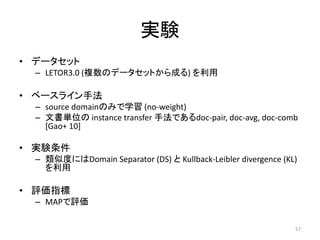 実験
• データセット
  – LETOR3.0 (複数のデータセットから成る) を利用

• ベースライン手法
  – source domainのみで学習 (no-weight)
  – 文書単位の instance transfer 手法であるdoc-pair, doc-avg, doc-comb
    [Gao+ 10]

• 実験条件
  – 類似度にはDomain Separator (DS) と Kullback-Leibler divergence (KL)
    を利用

• 評価指標
  – MAPで評価

                                                                57
 