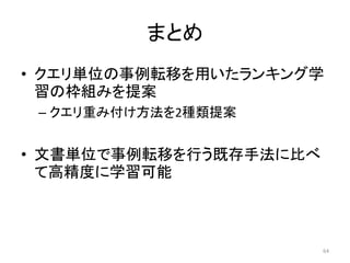 まとめ
• クエリ単位の事例転移を用いたランキング学
  習の枠組みを提案
 – クエリ重み付け方法を2種類提案


• 文書単位で事例転移を行う既存手法に比べ
  て高精度に学習可能



                        64
 