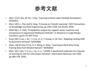 参考文献
•   [Wu+ 11] O. Wu, W. Hu, J. Gao, “Learning to Rank under Multiple Annotators”,
    IJCAI2011.
•   [Pan+ 10] S. J. Pan and Q. Yang, “A Survey on Transfer Learning”, IEEE Transactions
    on Knowledge and Data Engineering, pp.1345-1359, Vol.22(10), 2010.
•   [Platt 99] J. C. Platt, “Probabilistic outputs for support vector machines and
    comparisons to regularized likelihood methods”, In Advances in Large Margin
    Classifiers, pp.61-74, MIT Press.
•   [Cao+ 06] Y. Cao, J. Xu, T.-Y. Liu, H. Li, Y. Huang, H.-W. Hon, “Adapting ranking SVM
    to document retrieval”, SIGIR2006.
•   [Gao+ 10] W. Gao, P. Cai, K.-F. Wong, A. Zhou, “Learning to Rank Only Using
    Training Data from Related Domain”, SIGIR2010.
•   [Qin+ 10] T. Qin, T.-Y. Liu, J. Xu, H. Li, “LETOR: A benchmark collection for research
    on learning to rank for information retrieval”, Information Retrieval, Vol.13(4),
    pp.346–374, 2010.


                                                                                         65
 