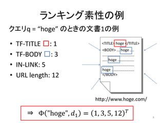 ランキング素性の例
クエリq = “hoge” のときの文書1の例

•   TF-TITLE □: 1             <TITLE> hoge </TITLE>
                              <BODY> ... hoge ....
•   TF-BODY □: 3              ...............................
                              ..... hoge ................
•   IN-LINK: 5                ...............................
                              hoge ......................
•   URL length: 12            </BODY>




                            http://www.hoge.com/

       ⇒ Φ "hoge", 1 = 1, 3, 5, 12                          8
 